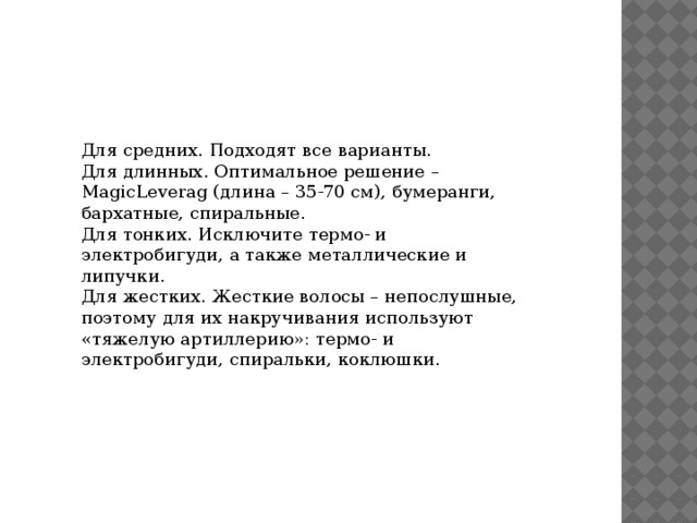 Для средних. Подходят все варианты. Для длинных. Оптимальное решение – MagicLeverag (длина – 35-70 см), бумеранги, бархатные, спиральные. Для тонких. Исключите термо- и электробигуди, а также металлические и липучки. Для жестких. Жесткие волосы – непослушные, поэтому для их накручивания используют «тяжелую артиллерию»: термо- и электробигуди, спиральки, коклюшки. 