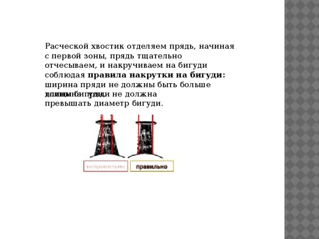 Расческой хвостик отделяем прядь, начиная с первой зоны, прядь тщательно отчесываем, и накручиваем на бигуди соблюдая  правила накрутки на бигуди:  ширина пряди не должны быть больше длины бигуди. толщина пряди не должна превышать диаметр бигуди. 
