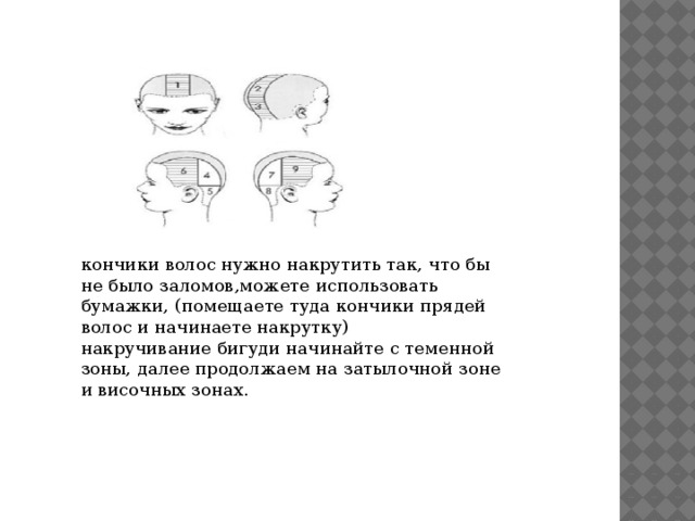 кончики волос нужно накрутить так, что бы не было заломов,можете использовать бумажки, (помещаете туда кончики прядей волос и начинаете накрутку) накручивание бигуди начинайте с теменной зоны, далее продолжаем на затылочной зоне и височных зонах. 