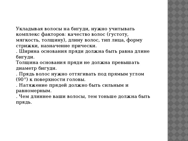 Укладывая волосы на бигуди, нужно учитывать комплекс факторов: качество волос (густоту, мягкость, толщину), длину волос, тип лица, форму стрижки, назначение прически. . Ширина основания пряди должна быть равна длине бигуди. Толщина основания пряди не должна превышать диаметр бигуди. . Прядь волос нужно оттягивать под прямым углом (90°) к поверхности головы. . Натяжение прядей должно быть сильным и равномерным. . Чем длиннее ваши волосы, тем тоньше должна быть прядь. 