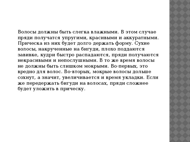Волосы должны быть слегка влажными. В этом случае пряди получатся упругими, красивыми и аккуратными. Прическа из них будет долго держать форму. Сухие волосы, накрученные на бигуди, плохо поддаются завивке, кудри быстро распадаются, пряди получаются некрасивыми и непослушными. В то же время волосы не должны быть слишком мокрыми. Во-первых, это вредно для волос. Во-вторых, мокрые волосы дольше сохнут, а значит, увеличивается и время укладки. Если же передержать бигуди на волосах, пряди сложнее будет уложить в прическу. 