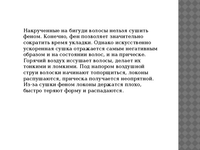 Накрученные на бигуди волосы нельзя сушить феном. Конечно, фен позволяет значительно сократить время укладки. Однако искусственно ускоренная сушка отражается самым негативным образом и на состоянии волос, и на прическе. Горячий воздух иссушает волосы, делает их тонкими и ломкими. Под напором воздушной струи волоски начинают топорщиться, локоны распушаются, прическа получается неопрятной. Из-за сушки феном локоны держатся плохо, быстро теряют форму и распадаются. 