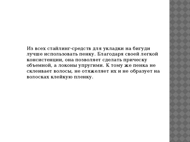 Из всех стайлинг-средств для укладки на бигуди лучше использовать пенку. Благодаря своей легкой консистенции, она позволяет сделать прическу объемной, а локоны упругими. К тому же пенка не склеивает волосы, не отяжеляет их и не образует на волосках клейкую пленку. 