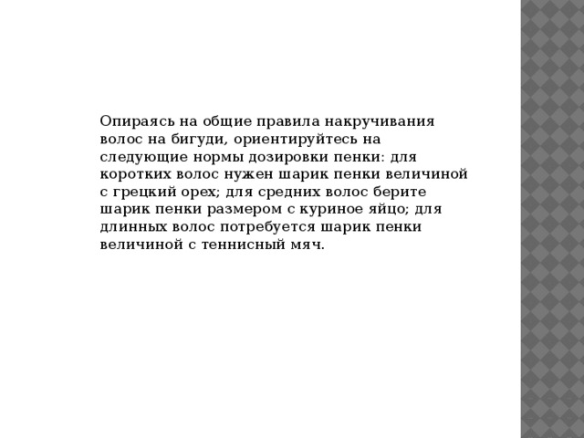 Опираясь на общие правила накручивания волос на бигуди, ориентируйтесь на следующие нормы дозировки пенки: для коротких волос нужен шарик пенки величиной с грецкий орех; для средних волос берите шарик пенки размером с куриное яйцо; для длинных волос потребуется шарик пенки величиной с теннисный мяч. 