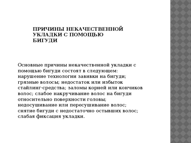 Основные причины некачественной укладки с помощью бигуди состоят в следующем: нарушение технологии завивки на бигуди; грязные волосы; недостаток или избыток стайлинг-средства; заломы корней или кончиков волос; слабое накручивание волос на бигуди относительно поверхности головы; недосушивание или пересушивание волос; снятие бигуди с недостаточно остывших волос; слабая фиксация укладки. ПРИЧИНЫ НЕКАЧЕСТВЕННОЙ УКЛАДКИ С ПОМОЩЬЮ БИГУДИ 