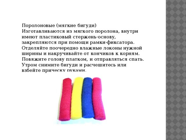 Поролоновые (мягкие бигуди) Изготавливаются из мягкого поролона, внутри имеют пластиковый стержень-основу, закрепляются при помощи рамки-фиксатора. Отделяйте поочередно влажные локоны нужной ширины и накручивайте от кончиков к корням. Повяжите голову платком, и отправляться спать. Утром снимите бигуди и расчешитесь или взбейте прическу руками. 