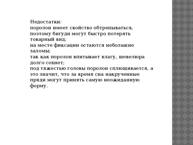 Недостатки: поролон имеет свойство обтрепываться, поэтому бигуди могут быстро потерять товарный вид; на месте фиксации остаются небольшие заломы; так как поролон впитывает влагу, шевелюра долго сохнет; под тяжестью головы поролон сплющивается, а это значит, что за время сна накрученные пряди могут принять самую неожиданную форму. 
