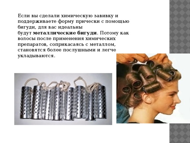 Если вы сделали химическую завивку и поддерживаете форму прически с помощью бигуди, для вас идеальны будут  металлические бигуди . Потому как волосы после применения химических препаратов, соприкасаясь с металлом, становятся более послушными и легче укладываются. 