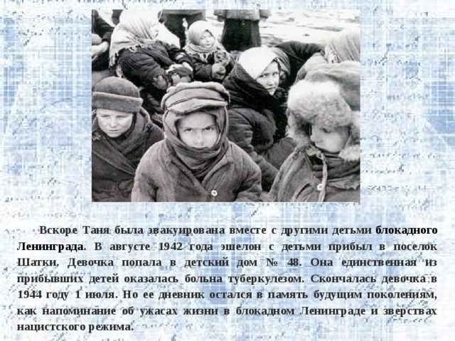 Вскоре Таня была эвакуирована вместе с другими детьми  блокадного Ленинграда . В августе 1942 года эшелон с детьми прибыл в поселок Шатки. Девочка попала в детский дом № 48. Она единственная из прибывших детей оказалась больна туберкулезом. Скончалась девочка в 1944 году 1 июля. Но ее дневник остался в память будущим поколениям, как напоминание об ужасах жизни в блокадном Ленинграде и зверствах нацистского режима. 