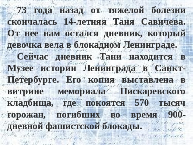 73 года назад от тяжелой болезни скончалась 14-летняя Таня Савичева. От нее нам остался дневник, который девочка вела в блокадном Ленинграде. Сейчас дневник Тани находится в Музее истории Ленинграда в Санкт-Петербурге. Его копия выставлена в витрине мемориала Пискаревского кладбища, где покоятся 570 тысяч горожан, погибших во время 900-дневной фашистской блокады. 