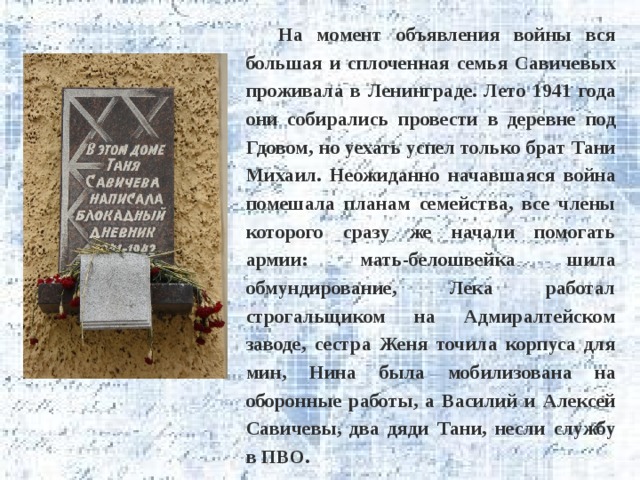На момент объявления войны вся большая и сплоченная семья Савичевых проживала в Ленинграде. Лето 1941 года они собирались провести в деревне под Гдовом, но уехать успел только брат Тани Михаил. Неожиданно начавшаяся война помешала планам семейства, все члены которого сразу же начали помогать армии: мать-белошвейка шила обмундирование, Лека работал строгальщиком на Адмиралтейском заводе, сестра Женя точила корпуса для мин, Нина была мобилизована на оборонные работы, а Василий и Алексей Савичевы, два дяди Тани, несли службу в ПВО. 