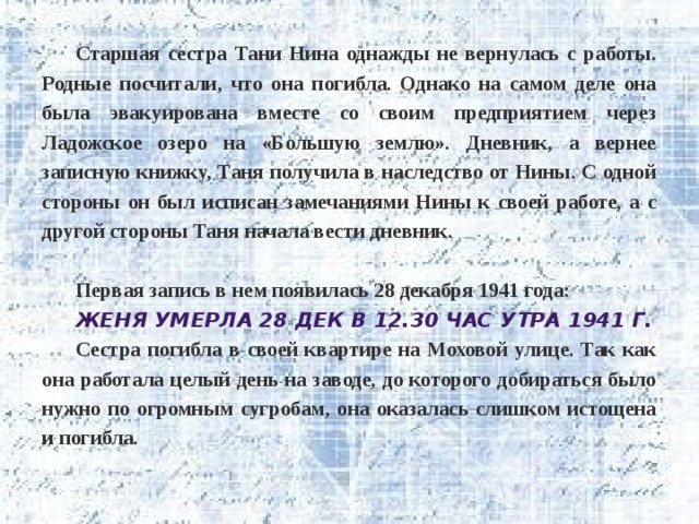 Старшая сестра Тани Нина однажды не вернулась с работы. Родные посчитали, что она погибла. Однако на самом деле она была эвакуирована вместе со своим предприятием через Ладожское озеро на «Большую землю». Дневник, а вернее записную книжку, Таня получила в наследство от Нины. С одной стороны он был исписан замечаниями Нины к своей работе, а с другой стороны Таня начала вести дневник.  Первая запись в нем появилась 28 декабря 1941 года: Женя умерла 28 дек в 12.30 час утра 1941 г. Сестра погибла в своей квартире на Моховой улице. Так как она работала целый день на заводе, до которого добираться было нужно по огромным сугробам, она оказалась слишком истощена и погибла. 