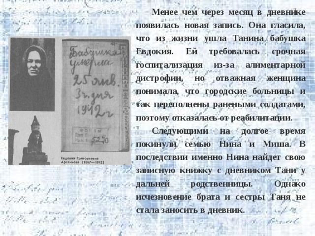 Менее чем через месяц в дневнике появилась новая запись. Она гласила, что из жизни ушла Танина бабушка Евдокия. Ей требовалась срочная госпитализация из-за алиментарной дистрофии, но отважная женщина понимала, что городские больницы и так переполнены ранеными солдатами, поэтому отказалась от реабилитации. Следующими на долгое время покинули семью Нина и Миша. В последствии именно Нина найдет свою записную книжку с дневником Тани у дальней родственницы. Однако исчезновение брата и сестры Таня не стала заносить в дневник. 