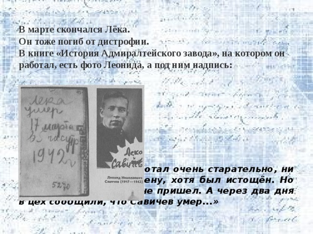  В марте скончался Лёка.  Он тоже погиб от дистрофии.  В книге «История Адмиралтейского завода», на котором он работал, есть фото Леонида, а под ним надпись:              «Леонид Савичев работал очень старательно, ни разу не опоздал на смену, хотя был истощён. Но однажды он на завод не пришел. А через два дня в цех сообщили, что Савичев умер...» 