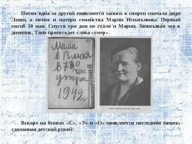 Потом одна за другой появляется записи о смерти сначала дяди Леши, а потом и матери семейства Марии Игнатьевны. Первый погиб 10 мая. Спустя три дня не стало и Марии. Записывая это в дневник, Таня пропускает слова «умер».              Вскоре на буквах «С», «У» и «О» появляется последняя запись, сделанная детской рукой: 