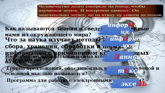 инфор М ация Как называются знания и сведения полученные нами из окружающего мира?  Информация, обрабатываемая на компьютере, называется?  Группа предложений, объединённых в одно целое темой и основной мыслью называется?  Программа для работы с электронными таблицами? Что за наука изучает методы и процессы сбора, хранения, обработки и передачи информации с применением компьютерных технологий? инф О рматика Д анные т Е кст эксе ЛЬ 