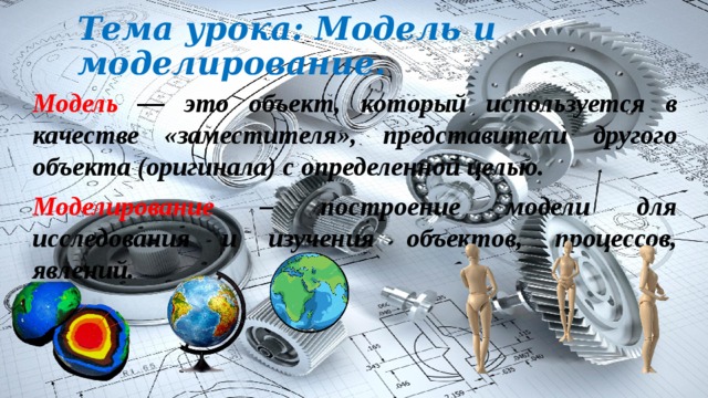 Тема урока: Модель и моделирование. Модель — это объект, который используется в качестве «заместителя», представители другого объекта (оригинала) с определенной целью. Моделирование – построение модели для исследования и изучения объектов, процессов, явлений. 