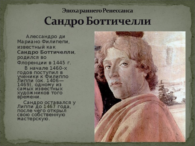  Алессандро ди Мариано Филипепи, известный как Сандро Боттичелли , родился во Флоренции в 1445 г.  В начале 1460-х годов поступил в ученики к Филиппо Липпи (ок. 1406— 1469), одному из самых известных художников того времени.   Сандро оставался у Липпи до 1467 года, после чего открыл свою собственную мастерскую. 