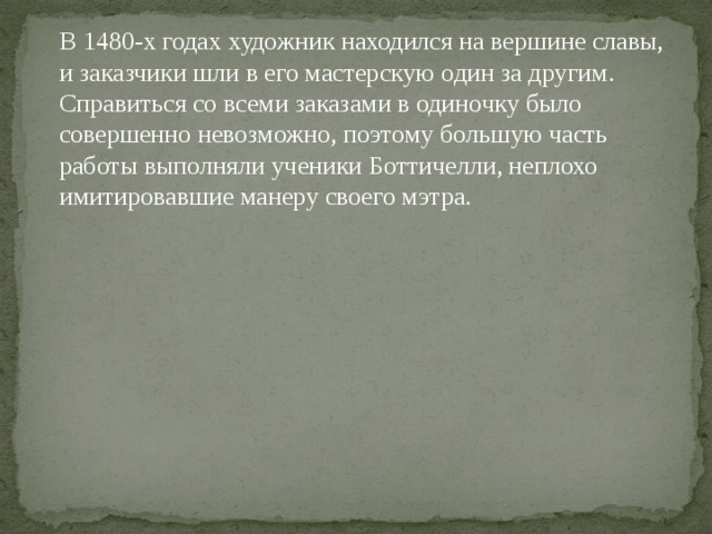  В 1480-х годах художник находился на вершине славы, и заказчики шли в его мастерскую один за другим. Справиться со всеми заказами в одиночку было совершенно невозможно, поэтому большую часть работы выполняли ученики Боттичелли, неплохо имитировавшие манеру своего мэтра. 