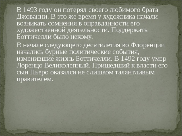  В 1493 году он потерял своего любимого брата Джованни. В это же время у художника начали возникать сомнения в оправданности его художественной деятельности. Поддержать Боттичелли было некому.  В начале следующего десятилетия во Флоренции начались бурные политические события, изменившие жизнь Боттичелли. В 1492 году умер Лоренцо Великолепный. Пришедший к власти его сын Пьеро оказался не слишком талантливым правителем. 