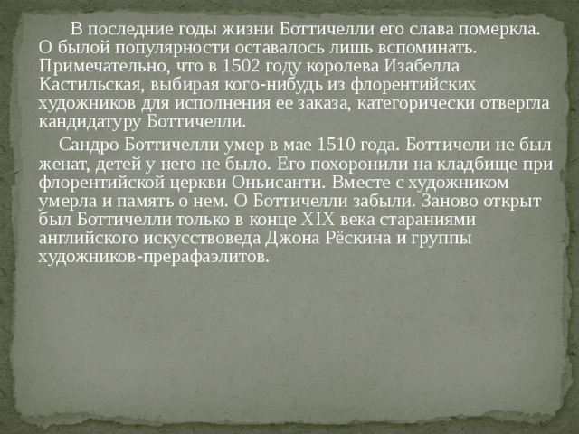   В последние годы жизни Боттичелли его слава померкла. О былой популярности оставалось лишь вспоминать. Примечательно, что в 1502 году королева Изабелла Кастильская, выбирая кого-нибудь из флорентийских художников для исполнения ее заказа, категорически отвергла кандидатуру Боттичелли.   Сандро Боттичелли умер в мае 1510 года. Боттичели не был женат, детей у него не было. Его похоронили на кладбище при флорентийской церкви Оньисанти. Вместе с художником умерла и память о нем. О Боттичелли забыли. Заново открыт был Боттичелли только в конце XIX века стараниями английского искусствоведа Джона Рёскина и группы художников-прерафаэлитов. 