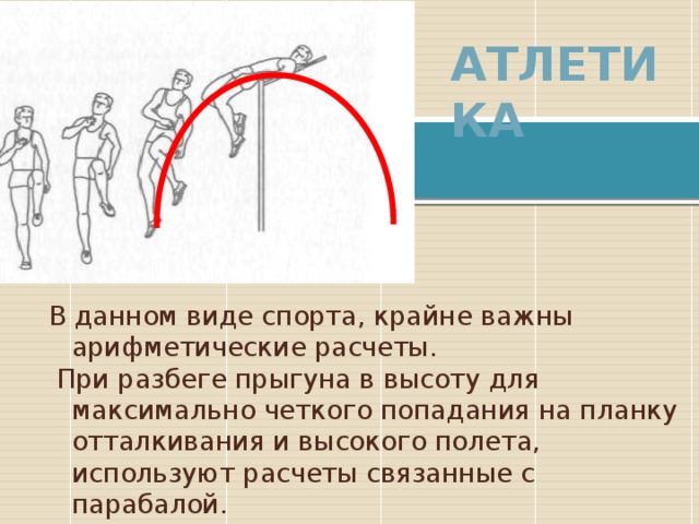 Атлетика В данном виде спорта, крайне важны арифметические расчеты.  При разбеге прыгуна в высоту для максимально четкого попадания на планку отталкивания и высокого полета, используют расчеты связанные с парабалой. 