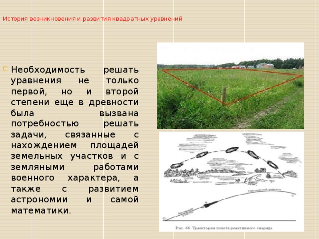  История возникновения и развития квадратных уравнений   Необходимость решать уравнения не только первой, но и второй степени еще в древности была вызвана потребностью решать задачи, связанные с нахождением площадей земельных участков и с земляными работами военного характера, а также с развитием астрономии и самой математики. 