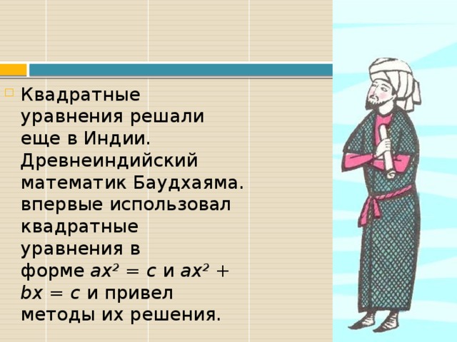 Квадратные уравнения решали еще в Индии. Древнеиндийский математик Баудхаяма. впервые использовал квадратные уравнения в форме  ax 2  = c  и  ax 2  + bx = c  и привел методы их решения. 
