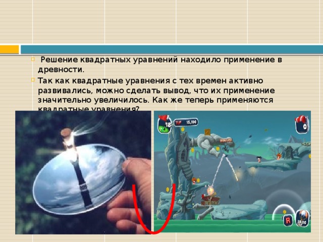  Решение квадратных уравнений находило применение в древности. Так как квадратные уравнения с тех времен активно развивались, можно сделать вывод, что их применение значительно увеличилось. Как же теперь применяются квадратные уравнения? 