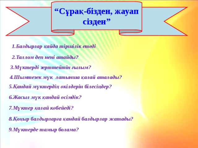 “ Сұрақ-бізден, жауап сізден” 1.Балдырлар қайда тіршілік етеді . 2.Таллом деп нені атайды? 3.Мүктерді зерттейтін ғылым? 4.Шымтезек мүк латынша қалай аталады? 5.Қандай мүктердің өкілдерін білесіңдер? 6.Жасыл мүк қандай өсімдік? 7.Мүктер қалай көбейеді? 8.Қоңыр балдырларға қандай балдырлар жатады? 9.Мүктерде тамыр болама? 