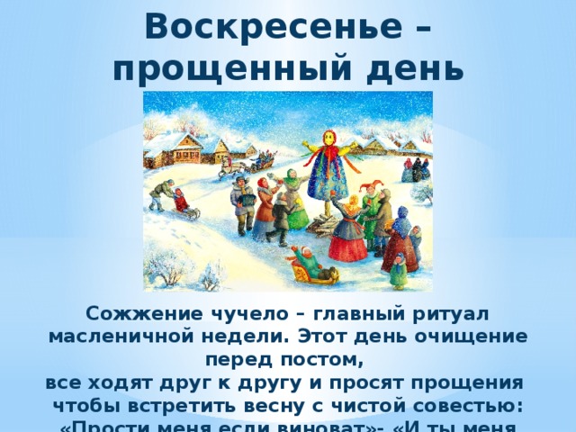 Воскресенье – прощенный день Сожжение чучело – главный ритуал масленичной недели. Этот день очищение перед постом, все ходят друг к другу и просят прощения чтобы встретить весну с чистой совестью: «Прости меня если виноват»- «И ты меня прости»- «Бог простит».  