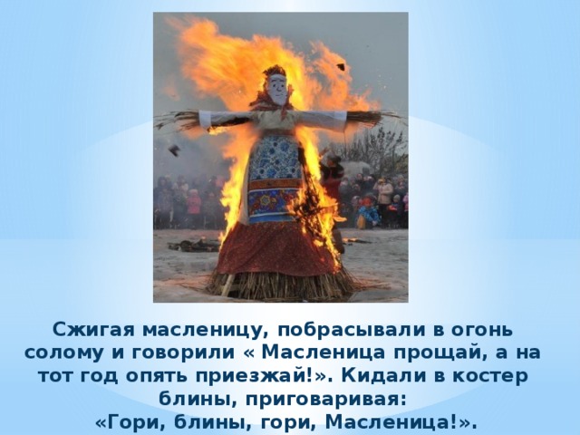 Сжигая масленицу, побрасывали в огонь солому и говорили « Масленица прощай, а на тот год опять приезжай!». Кидали в костер блины, приговаривая:  «Гори, блины, гори, Масленица!». 