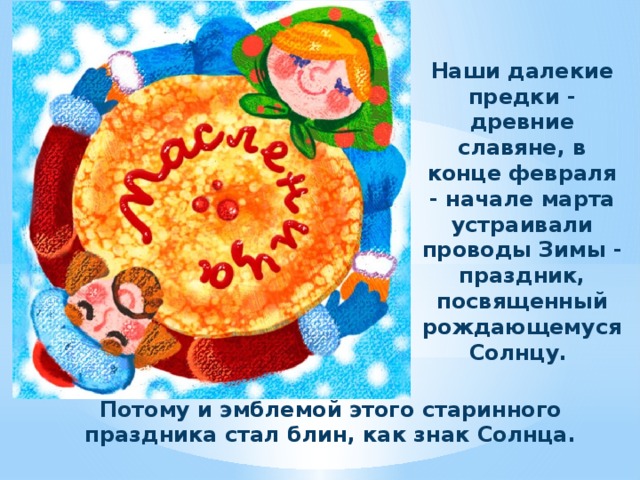 Наши далекие предки - древние славяне, в конце февраля - начале марта устраивали проводы Зимы - праздник, посвященный рождающемуся Солнцу. Потому и эмблемой этого старинного праздника стал блин, как знак Солнца. 