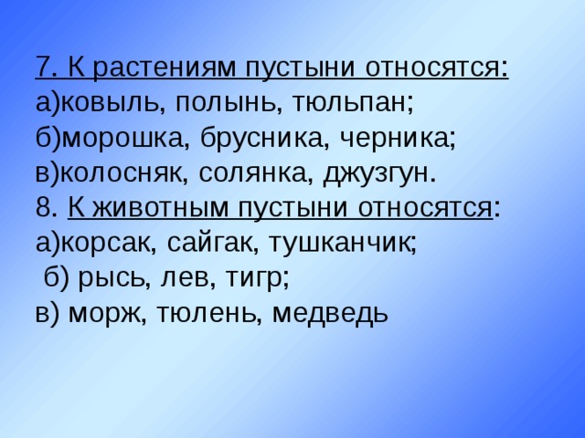 7. К растениям пустыни относятся:  а)ковыль, полынь, тюльпан;  б)морошка, брусника, черника;  в)колосняк, солянка, джузгун.  8. К животным пустыни относятся :  а)корсак, сайгак, тушканчик;  б) рысь, лев, тигр;  в) морж, тюлень, медведь 