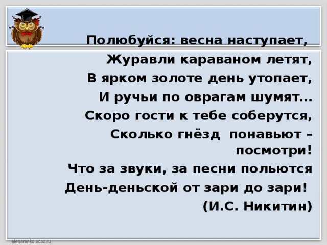 Полюбуйся: весна наступает, Журавли караваном летят, В ярком золоте день утопает, И ручьи по оврагам шумят… Скоро гости к тебе соберутся, Сколько гнёзд понавьют – посмотри! Что за звуки, за песни польются День-деньской от зари до зари!  (И.С. Никитин)  