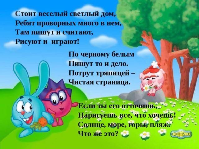 Стоит веселый светлый дом, Ребят проворных много в нем, Там пишут и считают, Рисуют и играют! По черному белым Пишут то и дело. Потрут тряпицей – Чистая страница. Если ты его отточишь, Нарисуешь все, что хочешь! Солнце, море, горы, пляж. Что же это? 
