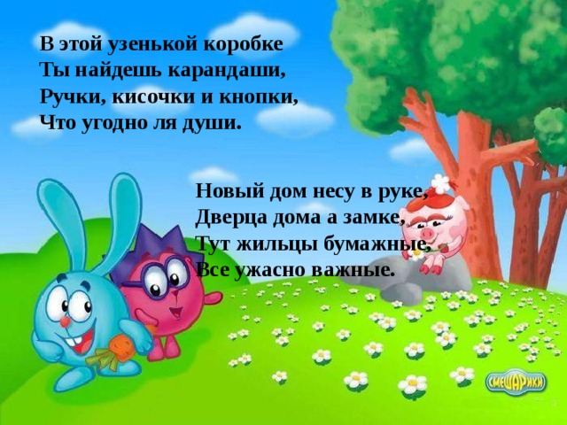 В этой узенькой коробке Ты найдешь карандаши, Ручки, кисочки и кнопки, Что угодно ля души. Новый дом несу в руке, Дверца дома а замке, Тут жильцы бумажные, Все ужасно важные. 
