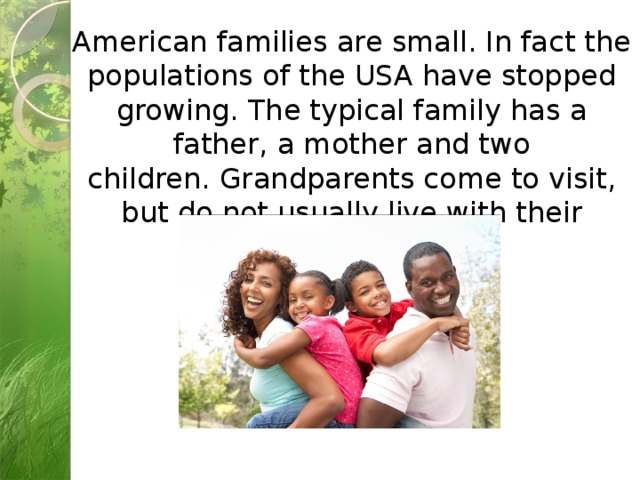 American families are small. In fact the populations of the USA have stopped growing. The typical family has a father, a mother and two children. Grandparents come to visit, but do not usually live with their children. 