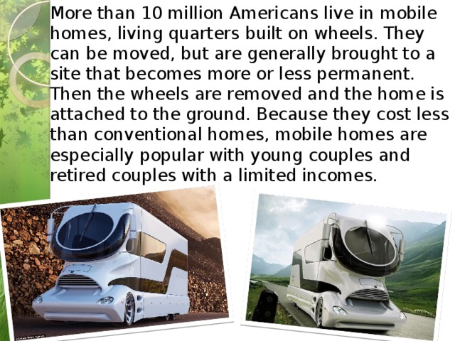 More than 10 million Americans live in mobile homes, living quarters built on wheels. They can be moved, but are generally brought to a site that becomes more or less permanent. Then the wheels are removed and the home is attached to the ground. Because they cost less than conventional homes, mobile homes are especially popular with young couples and retired couples with a limited incomes.     