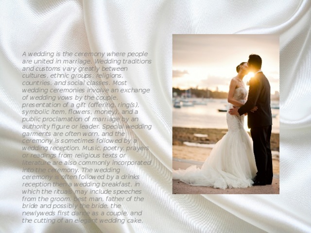 A wedding is the ceremony where people are united in marriage. Wedding traditions and customs vary greatly between cultures, ethnic groups, religions, countries, and social classes. Most wedding ceremonies involve an exchange of wedding vows by the couple, presentation of a gift (offering, ring(s), symbolic item, flowers, money), and a public proclamation of marriage by an authority figure or leader. Special wedding garments are often worn, and the ceremony is sometimes followed by a wedding reception. Music, poetry, prayers or readings from religious texts or literature are also commonly incorporated into the ceremony. The wedding ceremony is often followed by a drinks reception then a wedding breakfast, in which the rituals may include speeches from the groom, best man, father of the bride and possibly the bride, the newlyweds first dance as a couple, and the cutting of an elegant wedding cake. 