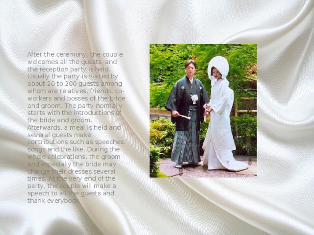 After the ceremony, the couple welcomes all the guests, and the reception party is held. Usually the party is visited by about 20 to 200 guests among whom are relatives, friends, co-workers and bosses of the bride and groom. The party normally starts with the introductions of the bride and groom. Afterwards, a meal is held and several guests make contributions such as speeches, songs and the like. During the whole celebrations, the groom and especially the bride may change their dresses several times. At the very end of the party, the couple will make a speech to all the guests and thank everybody. 
