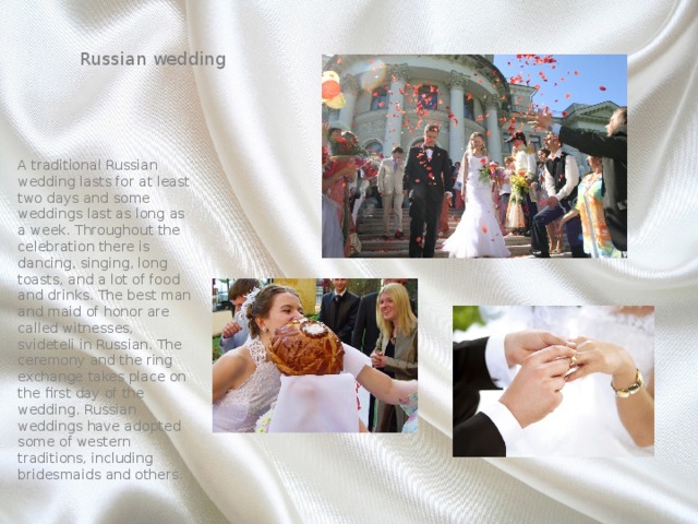 Russian wedding A traditional Russian wedding lasts for at least two days and some weddings last as long as a week. Throughout the celebration there is dancing, singing, long toasts, and a lot of food and drinks. The best man and maid of honor are called witnesses, svideteli in Russian. The ceremony and the ring exchange takes place on the first day of the wedding. Russian weddings have adopted some of western traditions, including bridesmaids and others. 