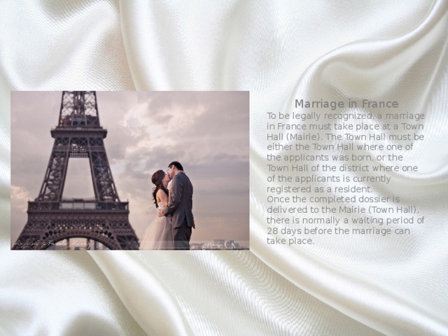 Marriage in France To be legally recognized, a marriage in France must take place at a Town Hall (Mairie). The Town Hall must be either the Town Hall where one of the applicants was born, or the Town Hall of the district where one of the applicants is currently registered as a resident. Once the completed dossier is delivered to the Mairie (Town Hall), there is normally a waiting period of 28 days before the marriage can take place. 