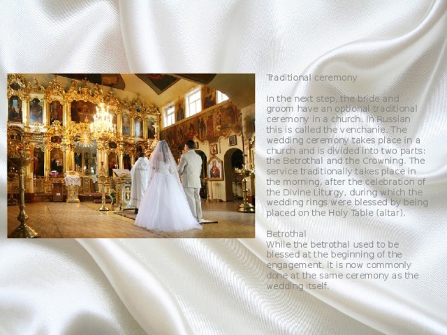 Traditional ceremony   In the next step, the bride and groom have an optional traditional ceremony in a church. In Russian this is called the venchanie. The wedding ceremony takes place in a church and is divided into two parts: the Betrothal and the Crowning. The service traditionally takes place in the morning, after the celebration of the Divine Liturgy, during which the wedding rings were blessed by being placed on the Holy Table (altar).   Betrothal  While the betrothal used to be blessed at the beginning of the engagement, it is now commonly done at the same ceremony as the wedding itself. 