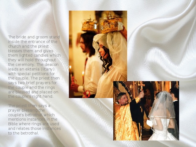 The bride and groom stand inside the entrance of the church and the priest blesses them and gives them lighted candles which they will hold throughout the ceremony. The deacon leads an ektenia (litany) with special petitions for the couple. The priest then says two brief prayers for the couple and the rings are blessed and placed on the couple's right hand.   The priest then says a prayer blessing the couple's betrothal which mentions instances in the Bible where rings are used and relates those instances to the betrothal. 