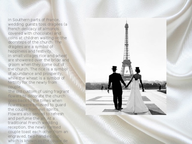 In Southern parts of France, wedding guests toss dragées (a French delicacy of almonds covered with chocolate) and coins at children waiting on the doorsteps of the church. The dragées are a symbol of happiness and festivity. In small villages rice and wheat are showered over the bride and groom when they come out of the church. The rice is a symbol of abundance and prosperity, while the wheat is a symbol of fertility for the newly from couple. The old custom of using fragrant flowers to decorate the church goes back to the times when flowers were believed to guard the couple from evil spirits. Flowers also served to refresh and perfume the air. At a traditional French wedding reception, the newly formed couple toast each other from an engraved, two-handled cup which is known as the coupe de mariage, usually a precious family heirloom passed down from generation to generation. 