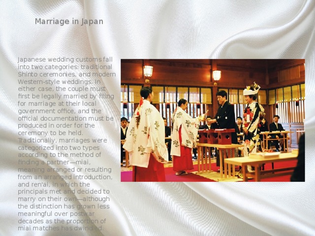 Marriage in Japan Japanese wedding customs fall into two categories: traditional Shinto ceremonies, and modern Western-style weddings. In either case, the couple must first be legally married by filing for marriage at their local government office, and the official documentation must be produced in order for the ceremony to be held. Traditionally, marriages were categorized into two types according to the method of finding a partner—miai, meaning arranged or resulting from an arranged introduction, and ren'ai, in which the principals met and decided to marry on their own—although the distinction has grown less meaningful over postwar decades as the proportion of miai matches has dwindled. 