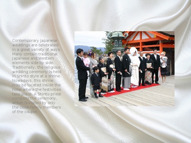 Contemporary Japanese weddings are celebrated in a great variety of ways. Many contain traditional Japanese and Western elements side by side. Traditionally, the religious wedding ceremony is held in Shinto style at a shrine. Nowadays, this shrine may be located inside the hotel where the festivities take place. A Shinto priest conducts the ceremony, which is visited by only the close family members of the couple. 