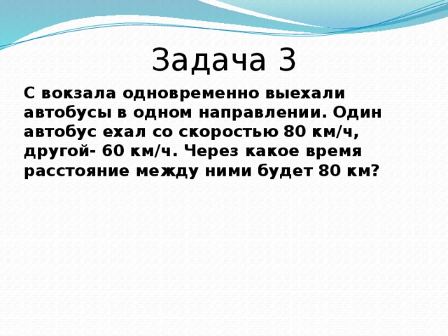 Задача 3 С вокзала одновременно выехали автобусы в одном направлении. Один автобус ехал со скоростью 80 км/ч, другой- 60 км/ч. Через какое время расстояние между ними будет 80 км? 