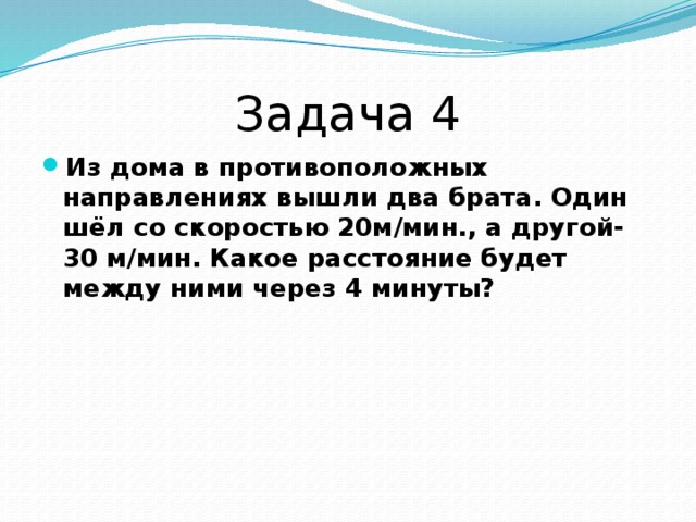 Задача 4 Из дома в противоположных направлениях вышли два брата. Один шёл со скоростью 20м/мин., а другой- 30 м/мин. Какое расстояние будет между ними через 4 минуты?  
